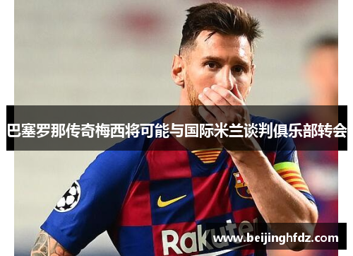 巴塞罗那传奇梅西将可能与国际米兰谈判俱乐部转会